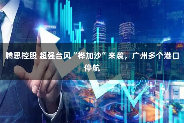 腾思控股 超强台风“桦加沙”来袭，广州多个港口停航