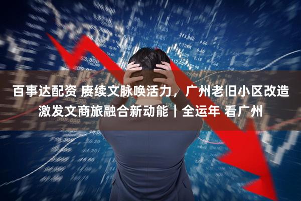 百事达配资 赓续文脉唤活力，广州老旧小区改造激发文商旅融合新动能｜全运年 看广州