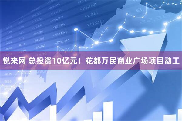 悦来网 总投资10亿元！花都万民商业广场项目动工
