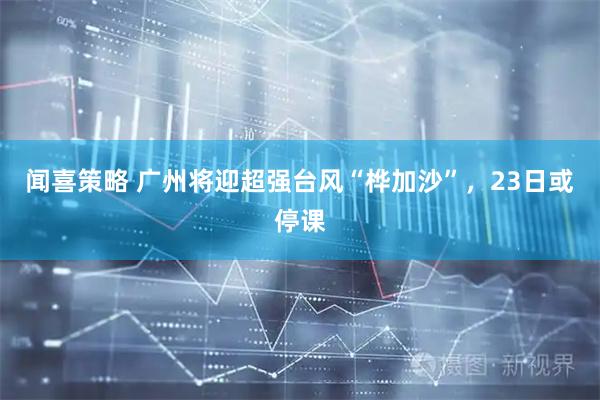 闻喜策略 广州将迎超强台风“桦加沙”，23日或停课