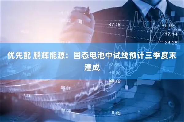 优先配 鹏辉能源：固态电池中试线预计三季度末建成