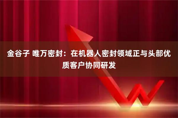 金谷子 唯万密封：在机器人密封领域正与头部优质客户协同研发