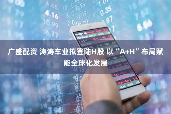 广盛配资 涛涛车业拟登陆H股 以“A+H”布局赋能全球化发展