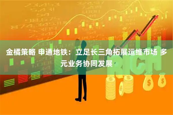 金橘策略 申通地铁：立足长三角拓展运维市场 多元业务协同发展