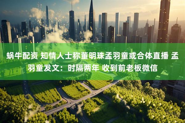 蜗牛配资 知情人士称董明珠孟羽童或合体直播 孟羽童发文：时隔两年 收到前老板微信