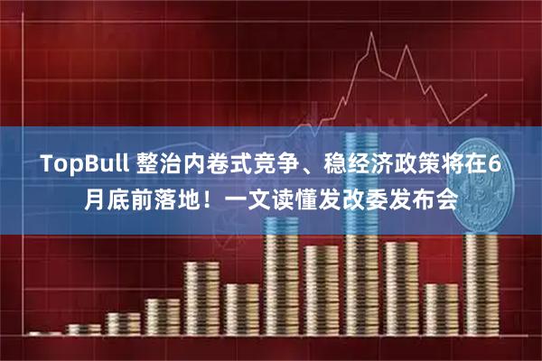 TopBull 整治内卷式竞争、稳经济政策将在6月底前落地！一文读懂发改委发布会