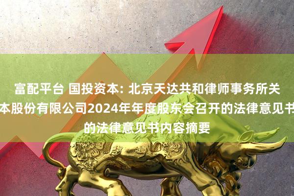 富配平台 国投资本: 北京天达共和律师事务所关于国投资本股份有限公司2024年年度股东会召开的法律意见书内容摘要