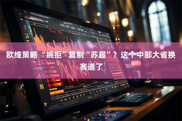 欧维策略 “婉拒”复制“苏超”？这个中部大省换赛道了