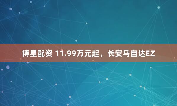 博星配资 11.99万元起，长安马自达EZ