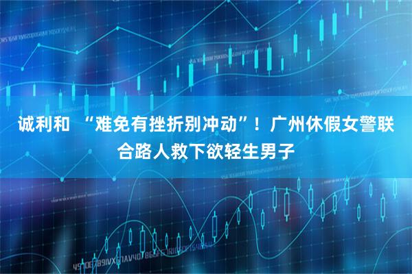诚利和  “难免有挫折别冲动”！广州休假女警联合路人救下欲轻生男子