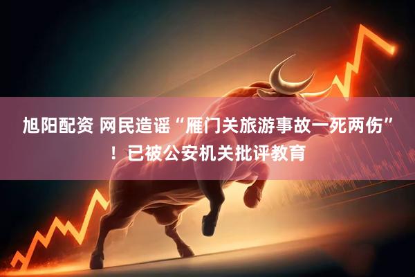 旭阳配资 网民造谣“雁门关旅游事故一死两伤”！已被公安机关批评教育