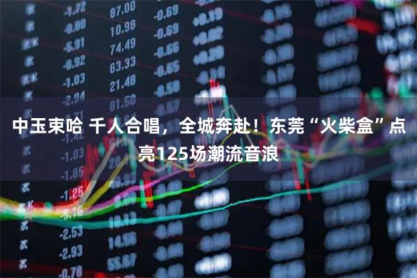 中玉束哈 千人合唱，全城奔赴！东莞“火柴盒”点亮125场潮流音浪
