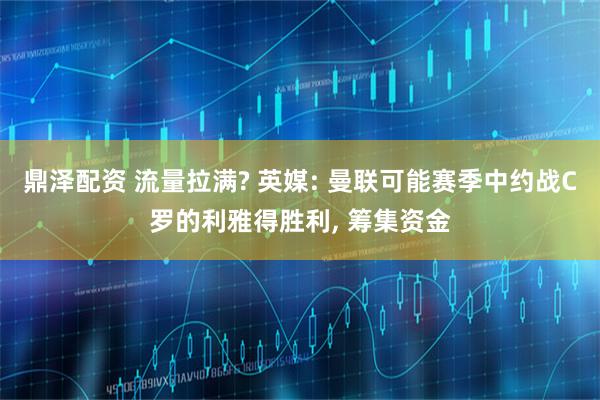 鼎泽配资 流量拉满? 英媒: 曼联可能赛季中约战C罗的利雅得胜利, 筹集资金