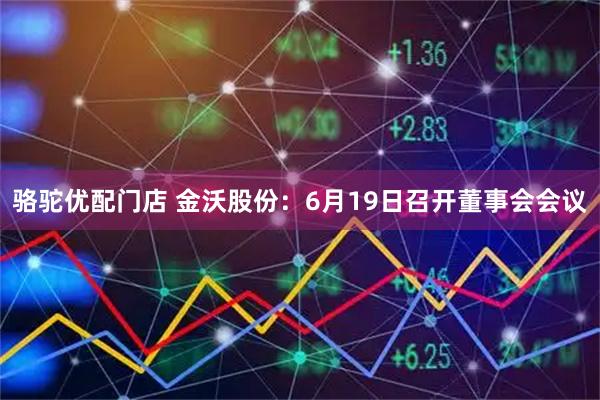 骆驼优配门店 金沃股份：6月19日召开董事会会议