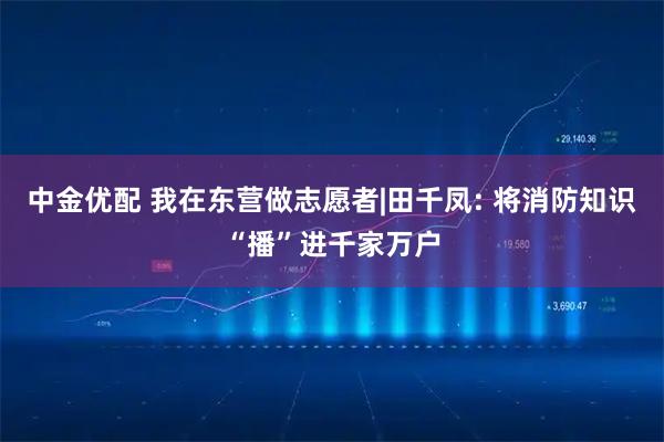 中金优配 我在东营做志愿者|田千凤: 将消防知识“播”进千家万户