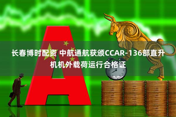 长春博时配资 中航通航获颁CCAR-136部直升机机外载荷运行合格证