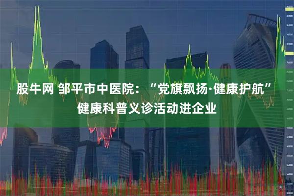 股牛网 邹平市中医院：“党旗飘扬·健康护航” 健康科普义诊活动进企业