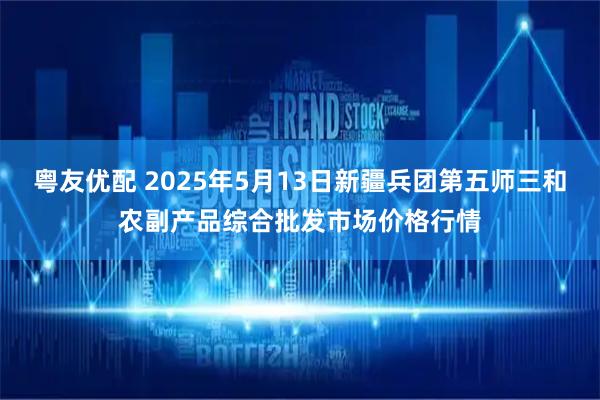 粤友优配 2025年5月13日新疆兵团第五师三和农副产品综合批发市场价格行情