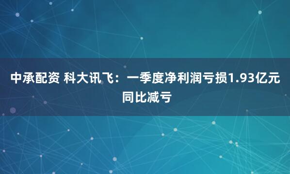 中承配资 科大讯飞：一季度净利润亏损1.93亿元 同比减亏