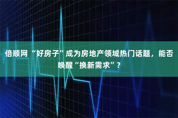 倍顺网 “好房子”成为房地产领域热门话题，能否唤醒“换新需求”？