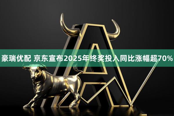 豪瑞优配 京东宣布2025年终奖投入同比涨幅超70%