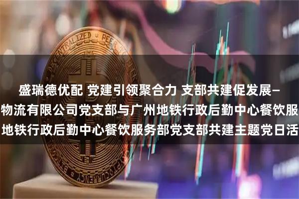 盛瑞德优配 党建引领聚合力 支部共建促发展—— 广东省南方传媒发行物流有限公司党支部与广州地铁行政后勤中心餐饮服务部党支部共建主题党日活动