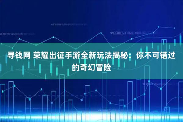 寻钱网 荣耀出征手游全新玩法揭秘：你不可错过的奇幻冒险