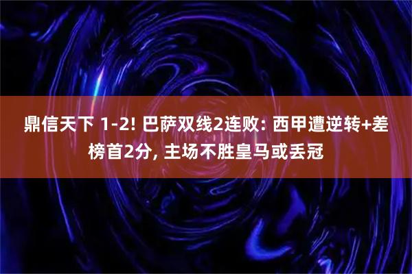 鼎信天下 1-2! 巴萨双线2连败: 西甲遭逆转+差榜首2分, 主场不胜皇马或丢冠