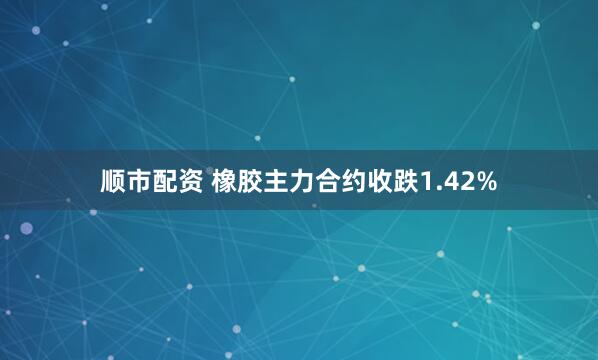 顺市配资 橡胶主力合约收跌1.42%