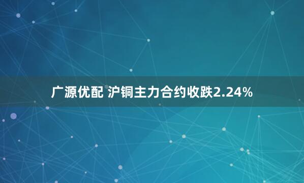 广源优配 沪铜主力合约收跌2.24%