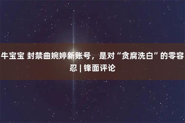 牛宝宝 封禁曲婉婷新账号，是对“贪腐洗白”的零容忍 | 锋面评论