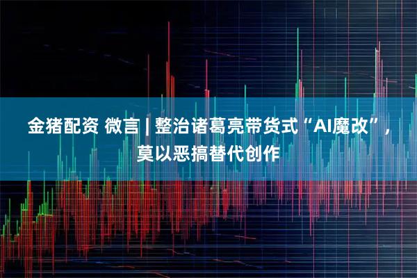 金猪配资 微言 | 整治诸葛亮带货式“AI魔改”，莫以恶搞替代创作