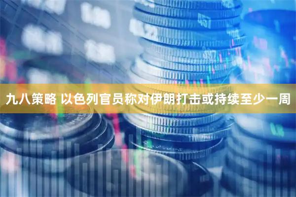 九八策略 以色列官员称对伊朗打击或持续至少一周