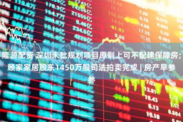 隆源配资 深圳未批规划项目原则上可不配建保障房;顾家家居股东1450万股司法拍卖完成 | 房产早参