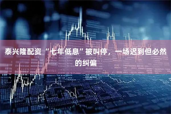 泰兴隆配资 “七年低息”被叫停，一场迟到但必然的纠偏
