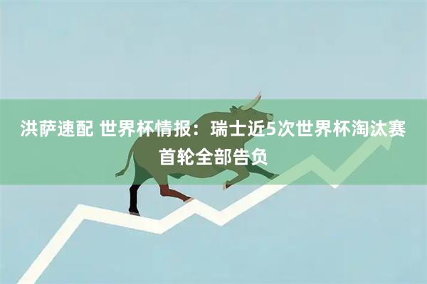 洪萨速配 世界杯情报：瑞士近5次世界杯淘汰赛首轮全部告负