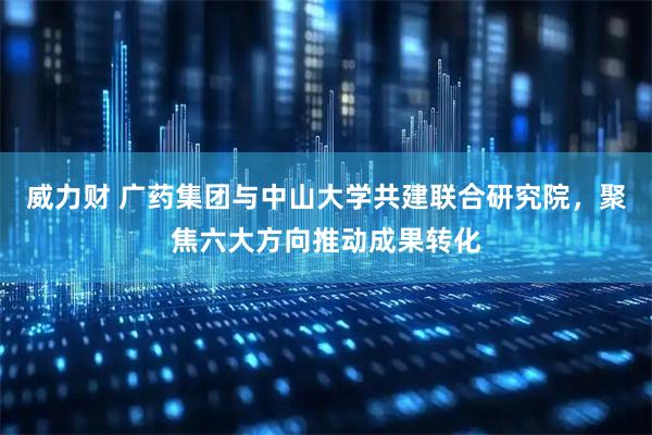 威力财 广药集团与中山大学共建联合研究院，聚焦六大方向推动成果转化