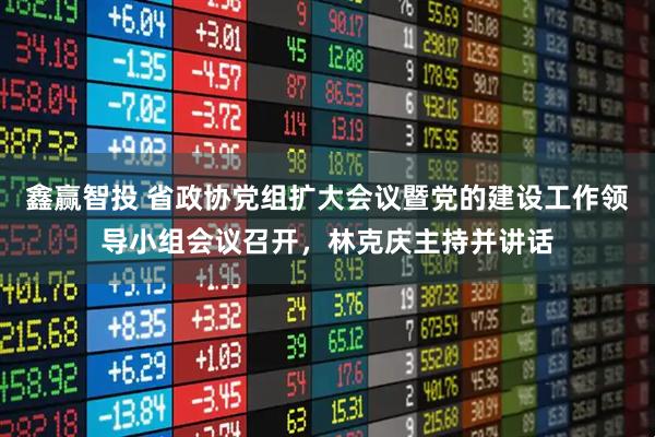 鑫赢智投 省政协党组扩大会议暨党的建设工作领导小组会议召开，林克庆主持并讲话